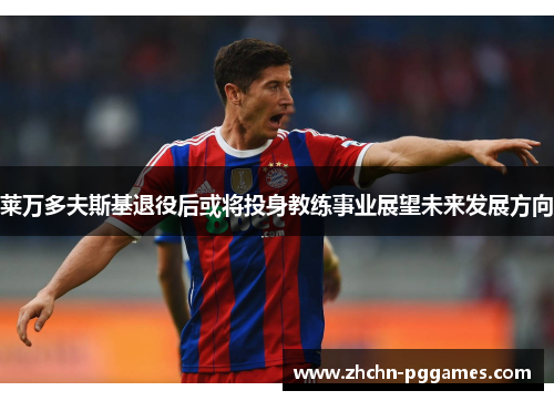 莱万多夫斯基退役后或将投身教练事业展望未来发展方向 莱万多夫斯基退役后或将投身教练事业展望未来发展方向