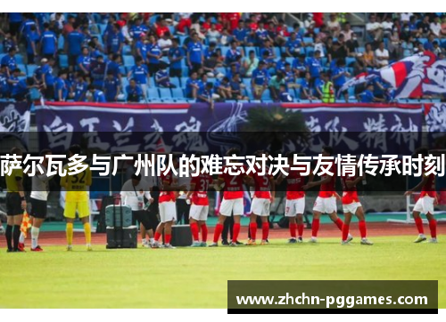 萨尔瓦多与广州队的难忘对决与友情传承时刻