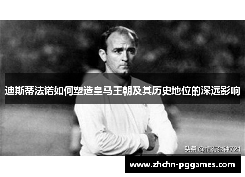 迪斯蒂法诺如何塑造皇马王朝及其历史地位的深远影响