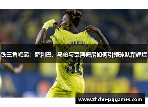 铁三角崛起：萨利巴、乌帕与楚阿梅尼如何引领球队新辉煌