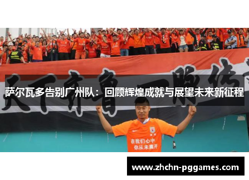 萨尔瓦多告别广州队：回顾辉煌成就与展望未来新征程