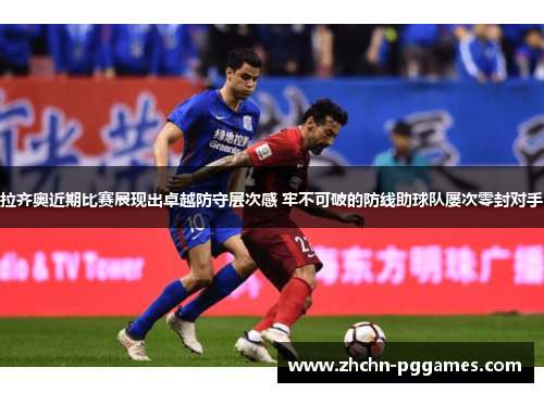 拉齐奥近期比赛展现出卓越防守层次感 牢不可破的防线助球队屡次零封对手