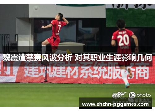 魏震遭禁赛风波分析 对其职业生涯影响几何